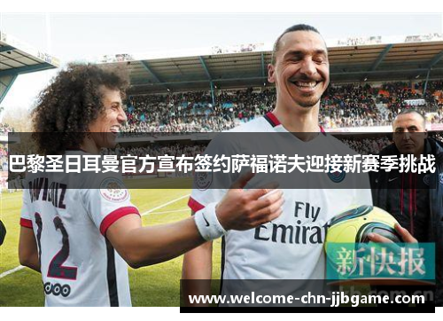 巴黎圣日耳曼官方宣布签约萨福诺夫迎接新赛季挑战