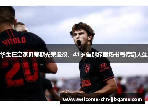 华金在皇家贝蒂斯光荣退役，41岁告别绿茵场书写传奇人生