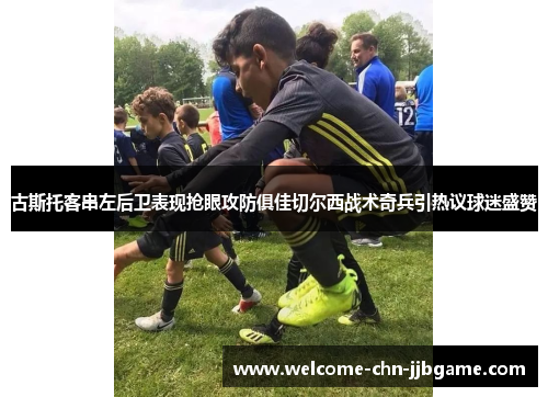 古斯托客串左后卫表现抢眼攻防俱佳切尔西战术奇兵引热议球迷盛赞