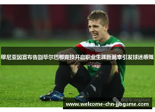 穆尼亚因宣布告别毕尔巴鄂竞技开启职业生涯新篇章引发球迷感慨