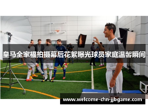 皇马全家福拍摄幕后花絮曝光球员家庭温馨瞬间
